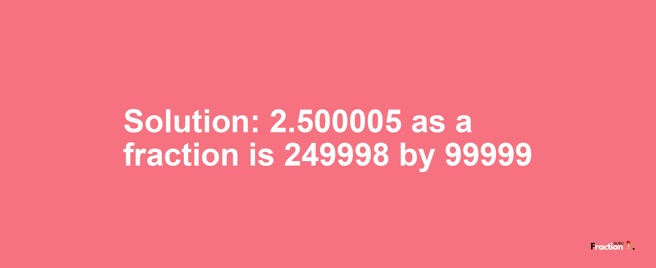 Solution:2.500005 as a fraction is 249998/99999